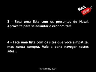 3 - Faça uma lista com os presentes de Natal. 
Aproveite para se adiantar e economizar! 
4 - Faça uma lista com os sites que você simpatiza, 
mas nunca compra. Vale a pena navegar nestes 
sites… 
Black Friday 2014 
 