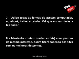 7 - Utilize todas as formas de acesso: computador, 
notebook, tablet e celular. Vai que em um deles a 
fila anda?! 
8 - Mantenha contato (redes sociais) com pessoas 
de mesmo interesse. Assim ficará sabendo dos sites 
com os melhores descontos. 
Black Friday 2014 
 