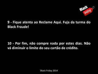 9 - Fique atento ao Reclame Aqui. Fuja da turma do 
Black Fraude! 
10 - Por fim, não compre nada por estes dias. Não 
vá diminuir o limite do seu cartão de crédito. 
Black Friday 2014 
 