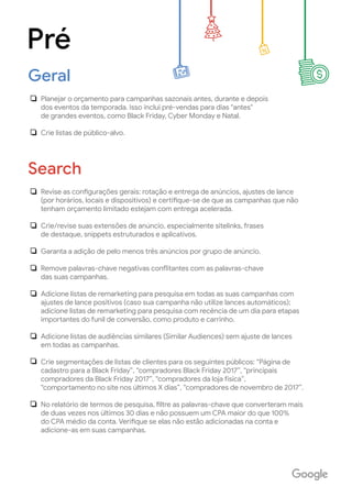 Planejar o orçamento para campanhas sazonais antes, durante e depois
dos eventos da temporada. Isso inclui pré-vendas para dias "antes"
de grandes eventos, como Black Friday, Cyber Monday e Natal.
Crie listas de público-alvo.
Pré
Geral
Revise as configurações gerais: rotação e entrega de anúncios, ajustes de lance
(por horários, locais e dispositivos) e certifique-se de que as campanhas que não
tenham orçamento limitado estejam com entrega acelerada.
Crie/revise suas extensões de anúncio, especialmente sitelinks, frases
de destaque, snippets estruturados e aplicativos.
Garanta a adição de pelo menos três anúncios por grupo de anúncio.
Remove palavras-chave negativas conflitantes com as palavras-chave
das suas campanhas.
Adicione listas de remarketing para pesquisa em todas as suas campanhas com
ajustes de lance positivos (caso sua campanha não utilize lances automáticos);
adicione listas de remarketing para pesquisa com recência de um dia para etapas
importantes do funil de conversão, como produto e carrinho.
Adicione listas de audiências similares (Similar Audiences) sem ajuste de lances
em todas as campanhas.
Crie segmentações de listas de clientes para os seguintes públicos: “Página de
cadastro para a Black Friday”, “compradores Black Friday 2017”, “principais
compradores da Black Friday 2017”, “compradores da loja física”,
“comportamento no site nos últimos X dias”, “compradores de novembro de 2017”.
No relatório de termos de pesquisa, filtre as palavras-chave que converteram mais
de duas vezes nos últimos 30 dias e não possuem um CPA maior do que 100%
do CPA médio da conta. Verifique se elas não estão adicionadas na conta e
adicione-as em suas campanhas.
Search
 