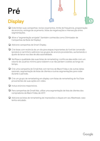 Evite limitar suas campanhas: revise orçamentos, limite de frequência, programação
de anúncios, entrega de orçamento, listas de negativações e intersecção entre
segmentações.
Ative a “segmentação arrojada” (também conhecida como Otimizador de
Campanhas da Rede de Display).
Adicione campanhas de Smart Display.
Crie listas com recência de um dia para etapas importantes do funil de conversão
(produto e carrinho) e adicione nos grupos de anúncio já existentes, aumentando o
ajuste de lance nos dias de alta sazonalidade.
Verifique a qualidade das suas listas de remarketing: confira se elas estão com um
volume de usuários mínimo para rodarem e se não perdem cookies ao longo do
tempo.
Crie uma campanha de Gmail Ads com termos de Black Friday e de outras datas
sazonais, segmentação de listas de clientes e outras segmentações para rodar
durante o período.
Crie um grupo de remarketing em display com listas de remarketing de YouTube
provenientes de suas ações em video.
Inclua anúncios responsivos.
Para campanhas de Gmail Ads, utilize uma segmentação de lista de clientes dos
compradores da Black Friday de 2017.
Adicione as listas de remarketing de impressões e cliques em seu Masthead, caso
tenha veiculado.
Pré
Display
 