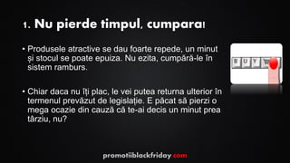 1. Nu pierde timpul, cumpara!
• Produsele atractive se dau foarte repede, un minut
și stocul se poate epuiza. Nu ezita, cumpără-le în
sistem ramburs.
• Chiar daca nu îți plac, le vei putea returna ulterior în
termenul prevăzut de legislație. E păcat să pierzi o
mega ocazie din cauză că te-ai decis un minut prea
târziu, nu?
promotiiblackfriday.com
 