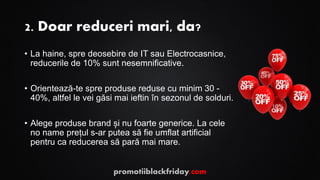 2. Doar reduceri mari, da?
• La haine, spre deosebire de IT sau Electrocasnice,
reducerile de 10% sunt nesemnificative.
• Orientează-te spre produse reduse cu minim 30 -
40%, altfel le vei găsi mai ieftin în sezonul de solduri.
• Alege produse brand și nu foarte generice. La cele
no name prețul s-ar putea să fie umflat artificial
pentru ca reducerea să pară mai mare.
promotiiblackfriday.com
 