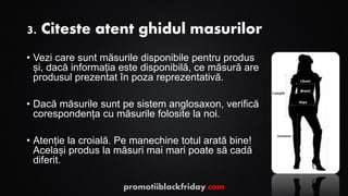 3. Citeste atent ghidul masurilor
• Vezi care sunt măsurile disponibile pentru produs
și, dacă informația este disponibilă, ce măsură are
produsul prezentat în poza reprezentativă.
• Dacă măsurile sunt pe sistem anglosaxon, verifică
corespondența cu măsurile folosite la noi.
• Atenție la croială. Pe manechine totul arată bine!
Același produs la măsuri mai mari poate să cadă
diferit.
promotiiblackfriday.com
 