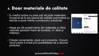 4. Doar materiale de calitate
• În mediul online nu prea poți să pipăi materialul.
Încearcă să îți dai seama de calitate examinând cu
atenție o poza mărita a produsului prezentat.
• Alege pe cât posibil haine din materiale cu fibre
naturale (procent mare de bumbac, in, lână și
mătase).
• Citește comentariile, dacă sunt prezente. Oricum,
riscul poate fi evitat prin posibilitatea de a returna
produsul.
promotiiblackfriday.com
 