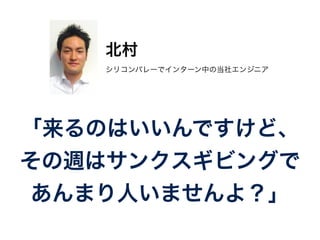 北村 
シリコンバレーでインターン中の当社エンジニア 
「来るのはいいんですけど、 
その週はサンクスギビングで 
あんまり人いませんよ？」 
 