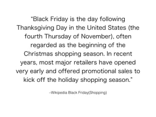 “Black Friday is the day following 
Thanksgiving Day in the United States (the 
fourth Thursday of November), often 
regarded as the beginning of the 
Christmas shopping season. In recent 
years, most major retailers have opened 
very early and offered promotional sales to 
kick off the holiday shopping season.” 
–Wikipedia Black Friday(Shopping) 
 