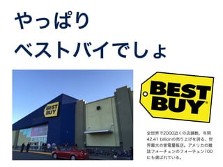 やっぱり 
ベストバイでしょ 
全世界で2000近くの店舗数、年間 
42.41 billionの売り上げを誇る、世 
界最大の家電量販店。アメリカの雑 
誌フォーチュンのフォーチュン100 
にも選ばれている。 
 