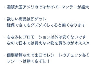 ・通販大国アメリカではサイバーマンデーが盛大 
・欲しい商品は即ゲット 
確保できてもグズグズしてると無くなります 
・ちなみにプロモーション以外は安くないです 
なので日本では買えない物を買うのがオススメ 
・個別精算なので出口でレシートのチェックあり 
レシートは無くさずに！ 
 