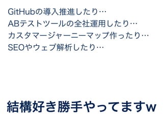 GitHubの導入推進したり… 
ABテストツールの全社運用したり… 
カスタマージャーニーマップ作ったり… 
SEOやウェブ解析したり… 
結構好き勝手やってますw 
 