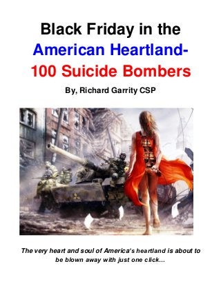 Black Friday in the
American Heartland-
100 Suicide Bombers
By, Richard Garrity CSP
The very heart and soul of America’s heartland is about to
be blown away with just one click…
 