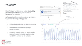 FACEBOOK
Black Friday er karakteriseret ved et stort udslag
på webshop aktiviteten og ved antallet af
besøgende på websitet.
At Facebook pixlen er implementeret og tracking
fungerer er derfor grundlæggende.
● Indsæt Facebook pixel på hele dit domæne
● Indsæt en purchase event pixel på
kvitteringssiden
● Gør brug af event pixels for at tracke køb,
opskrivninger til nyhedsbrev eller andre
værdifulde punkter på dit website.
<script>
fbq('track’, Lead');
</script>
<script>
fbq('track', 'Purchase', {
content_type: '{{DLV - Facebook - Event
Pixels - Content Type}}',
value: '{{DLV - Facebook - Event Pixels -
Value Purchase}}',
currency: '{{DLV - Facebook - Event Pixels -
Currency Purchase}}',
contents: tofb_contents
});
</script>
 