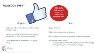 FACEBOOK EVENT
Organisk
- Skaber en vedvarende interesse for brandet op
til Black Friday
- Skaber en organisk rækkevidde hos brugerens
venneskare, så snart de deltager i eventet
- Giv brugeren et klart incitament til at trykke
deltag
Paid
- Boost dit event
- Få en større rækkevidde på dit event
- Kom længere ud i målgruppen og øg antallet af deltagere
- Brug event-dataen aktivt
- Målret brugere, der har besøgt eventet, men ikke deltaget
- Ekskluder brugere, der har trykket deltager
*https://www.thebalance.com/cyber-monday-what-it-is-when-it-starts-and-current-trends-3305715
33% af alle
forbrugere vil
besøge en
virksomheds
facebook side*
 