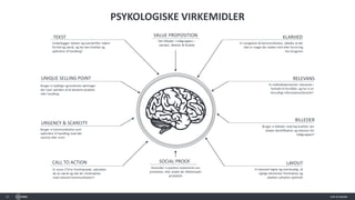 35
PSYKOLOGISKE VIRKEMIDLER
CALL TO ACTION
Er vores CTA’er fremhævede, udtrykker
de en værdi og står de i forbindelse
med relevant kommunikation?
TEKST
Underbygger tekster og overskrifter sidens
formål og værdi, og har den kvalitet og
opfordrer til handling?
SOCIAL PROOF
Anvender vi positive statements om
produktet, eller andet der blåstempler
produktet
M
URGENCY & SCARCITY
Bruger vi kommunikation som
opfordrer til handling med det
samme eller snart
KLARHED
Er navigation & kommunikation, således at der
ikke er noget der skaber tvivl eller forvirring
hos brugeren
RELEVANS
Er indholdselementer relevante i
forhold til formålet, og har vi et
fornuftigt informationshierarki?
BILLEDER
Bruger vi billeder med høj kvalitet, der
skaber identifikation og relevans for
målgruppen?
LAYOUT
Er layoutet logisk og overskuelig, så
vigtige elementer fremhæves og
pladsen udnyttes optimalt
VALUE PROPOSITION
Det tilbyder i målgruppen –
værdier, følelser & fordele
UNIQUE SELLING POINT
Bruger vi tydelige og konkrete sætninger
der viser værdien af et bestemt produkt
eller handling
 