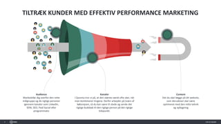 4
TILTRÆK KUNDER MED EFFEKTIV PERFORMANCE MARKETING
Audience
Markedsfør dig overfor den rette
målgruppe og de rigtige personer
igennem kanaler som LinkedIn,
SEM, SEO, Paid Social eller
programmatic
Kanaler
I Quisma tror vi på, at den største værdi ofte sker, når
man kombinerer tingene. Derfor arbejder på tværs af
købsrejsen, så du kan være til stede og sende det
rigtige budskab til den rigtige person på det rigtige
tidspunkt.
Content
Det du skal lægge på dit website,
som derudover skal være
optimeret med den rette teknik
og opbygning
 
