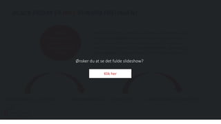 BLACK FRIDAY ER IKKE KUN OM FREDAGEN!
Black Friday 23. nov. 2018 Black weekend 24. – 25. nov. 2018 Cyber Monday 26. nov. 2018
Men ikke alle forbrugere når at handle om fredagen, og er
derfor stadig købeklar og ønsker at gøre en god handel.
Derfor er det vigtigt ikke at begrænse sig til fredag, men
brede udsalgsperioden ud til black weekend, og dernæst
Cyber Monday. Dermed skaber du flere salgsmuligheder.
31% af
forbrugerne har
planer om at
handle på Black
Friday.
Ønsker du at se det fulde slideshow?
Klik her
 