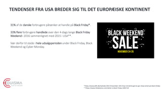 TENDENSER FRA USA BREDER SIG TIL DET EUROPÆISKE KONTINENT
31% af de danske forbrugere påtænker at handle på Black Friday*.
33% flere forbrugere handlede over den 4-dags lange Black Friday
Weekend i 2016 sammenlignet med 2015 i USA**.
Vær derfor til stede i hele udsalgsperioden under Black Friday, Black
Weekend og Cyber Monday.
*https://www.fdih.dk/nyheder/2017/november-2017/nye-tal-forbrugerne-gar-shop-amok-pa-black-friday
**https://www.thebalance.com/what-is-black-friday-3305710
 