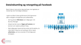 Black Friday er mere end en dag med hype, men ligeledes en
investering i den fremtidige kundebase.
I ugerne op Black Friday og efterveerne hertil genererer
større mængder af brugerdata samt adfærdsdata.
- Saml og arkiver CRM dataen som målgrupper i din
Business Manager
- Arbejd med den skare af følgere på Facebook, der
kommer som reaktion på Black Friday.
- Skab målgrupper baseret på de punkter på dit website, du
inden Black Friday har sat tracking på. Det er typisk
adfærdsdata, som kan anvendes til fremtidige paid
kampagner.
Dataindsamling og retargeting på Facebook
 
