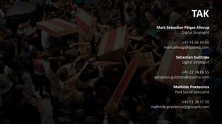 TAK
Mark Sebastian Pätges Allerup
Digital Strategist
+45 41 66 44 65
mark.allerup@quisma.com
Sebastian Guldstøv
Digital Strategist
+45 22 24 86 55
sebastian.guldstov@quisma.com
Mathilde Præteorius
Paid Social Specialist
+45 51 28 57 26
mathilde.praetorius@groupm.com
 