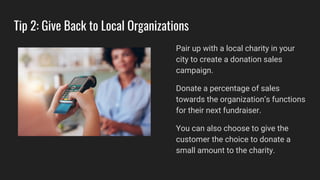 Tip 2: Give Back to Local Organizations
Pair up with a local charity in your
city to create a donation sales
campaign.
Donate a percentage of sales
towards the organization’s functions
for their next fundraiser.
You can also choose to give the
customer the choice to donate a
small amount to the charity.
 