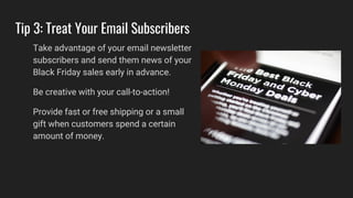 Tip 3: Treat Your Email Subscribers
Take advantage of your email newsletter
subscribers and send them news of your
Black Friday sales early in advance.
Be creative with your call-to-action!
Provide fast or free shipping or a small
gift when customers spend a certain
amount of money.
 