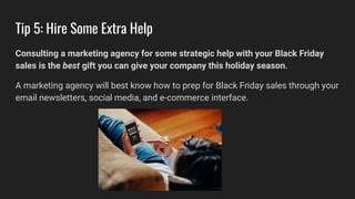 Tip 5: Hire Some Extra Help
Consulting a marketing agency for some strategic help with your Black Friday
sales is the best gift you can give your company this holiday season.
A marketing agency will best know how to prep for Black Friday sales through your
email newsletters, social media, and e-commerce interface.
 