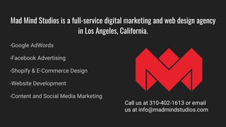 Mad Mind Studios is a full-service digital marketing and web design agency
in Los Angeles, California.
-Google AdWords
-Facebook Advertising
-Shopify & E-Commerce Design
-Website Development
-Content and Social Media Marketing
Call us at 310-402-1613 or email
us at info@madmindstudios.com
 