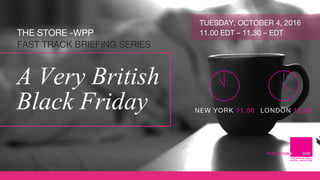 THE STORE -WPP
FAST TRACK BRIEFING SERIES
A Very British
Black Friday
TUESDAY, OCTOBER 4, 2016
11.00 EDT – 11.30 – EDT
 