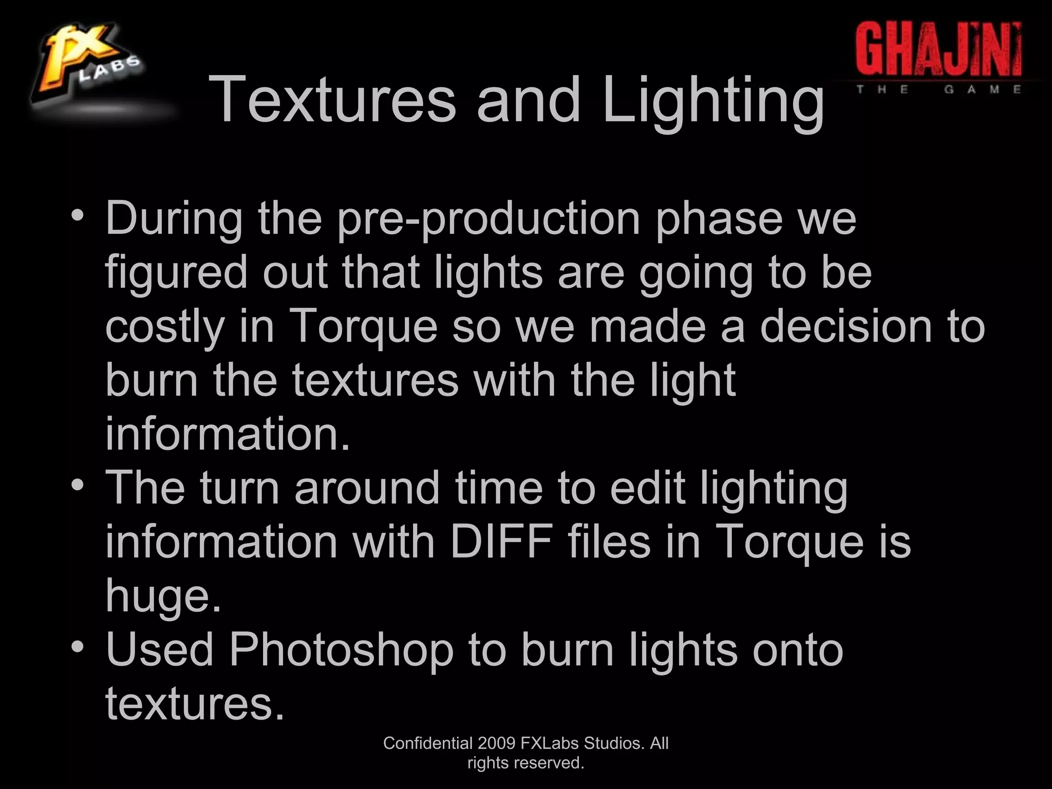 Textures and Lighting
• During the pre-production phase we
  figured out that lights are going to be
  costly in Torque so we made a decision to
  burn the textures with the light
  information.
• The turn around time to edit lighting
  information with DIFF files in Torque is
  huge.
• Used Photoshop to burn lights onto
  textures.
              Confidential 2009 FXLabs Studios. All
                         rights reserved.
 