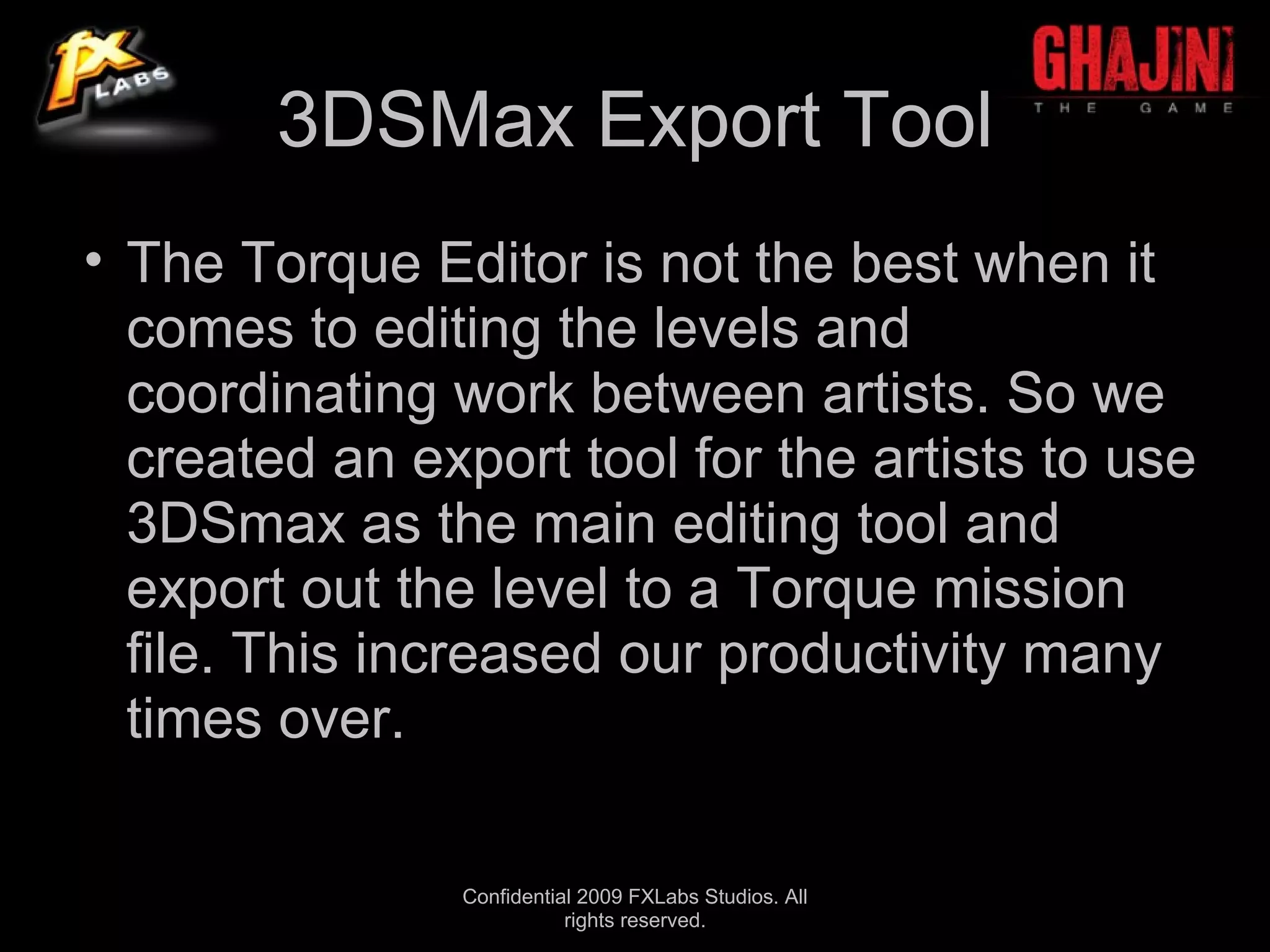 3DSMax Export Tool
• The Torque Editor is not the best when it
  comes to editing the levels and
  coordinating work between artists. So we
  created an export tool for the artists to use
  3DSmax as the main editing tool and
  export out the level to a Torque mission
  file. This increased our productivity many
  times over.

                Confidential 2009 FXLabs Studios. All
                           rights reserved.
 