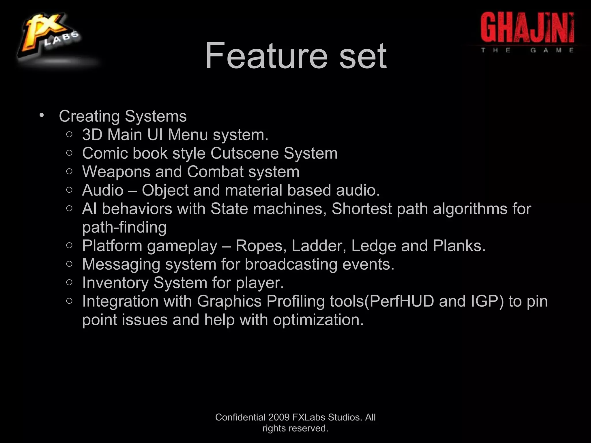 Feature set
• Creating Systems
   o 3D Main UI Menu system.
   o Comic book style Cutscene System
   o Weapons and Combat system
   o Audio – Object and material based audio.
   o AI behaviors with State machines, Shortest path algorithms for
     path-finding
   o Platform gameplay – Ropes, Ladder, Ledge and Planks.
   o Messaging system for broadcasting events.
   o Inventory System for player.
   o Integration with Graphics Profiling tools(PerfHUD and IGP) to pin
     point issues and help with optimization.




                        Confidential 2009 FXLabs Studios. All
                                   rights reserved.
 