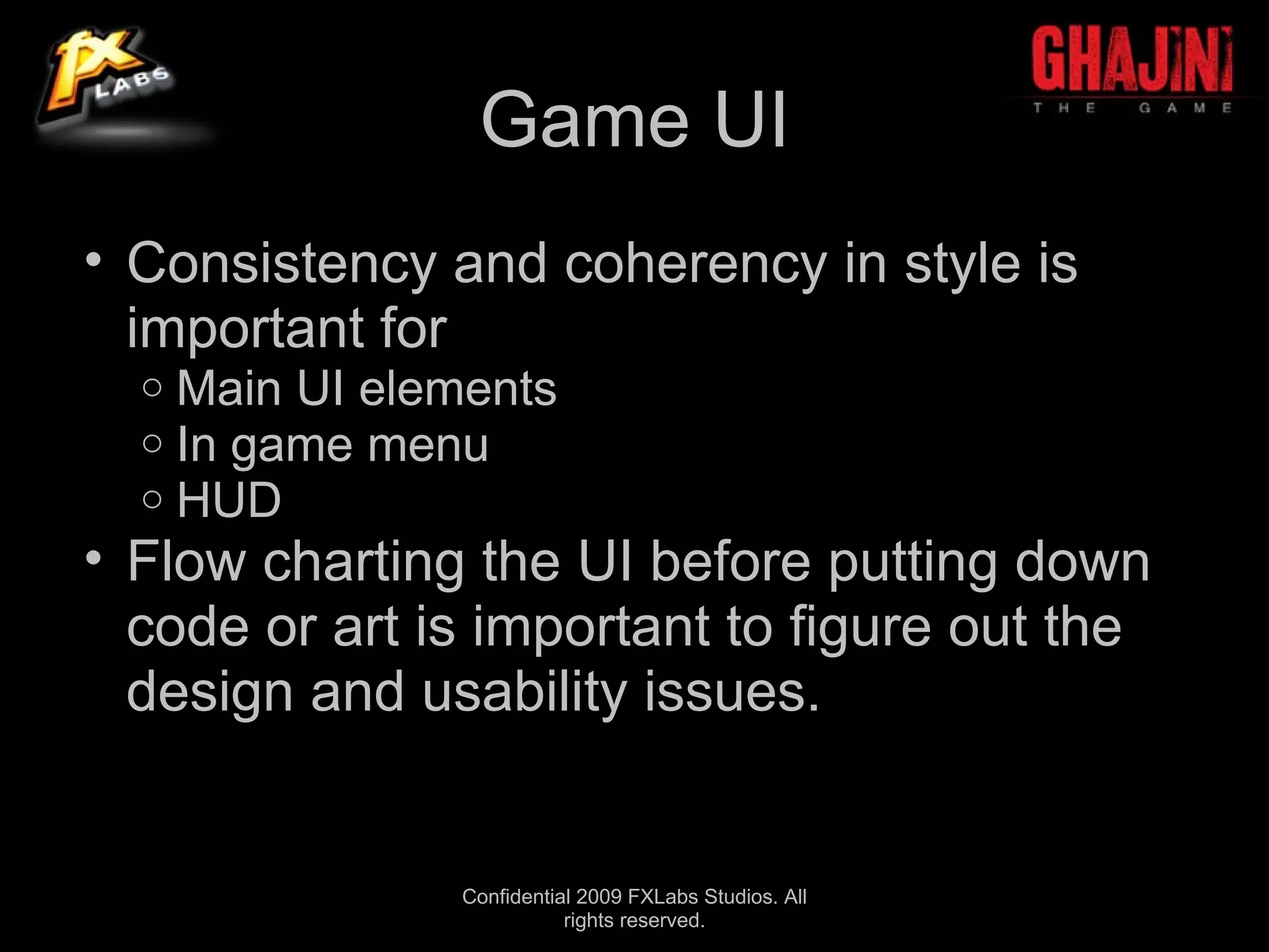 Game UI
• Consistency and coherency in style is
  important for
  o   Main UI elements
  o   In game menu
  o   HUD
• Flow charting the UI before putting down
  code or art is important to figure out the
  design and usability issues.


                 Confidential 2009 FXLabs Studios. All
                            rights reserved.
 