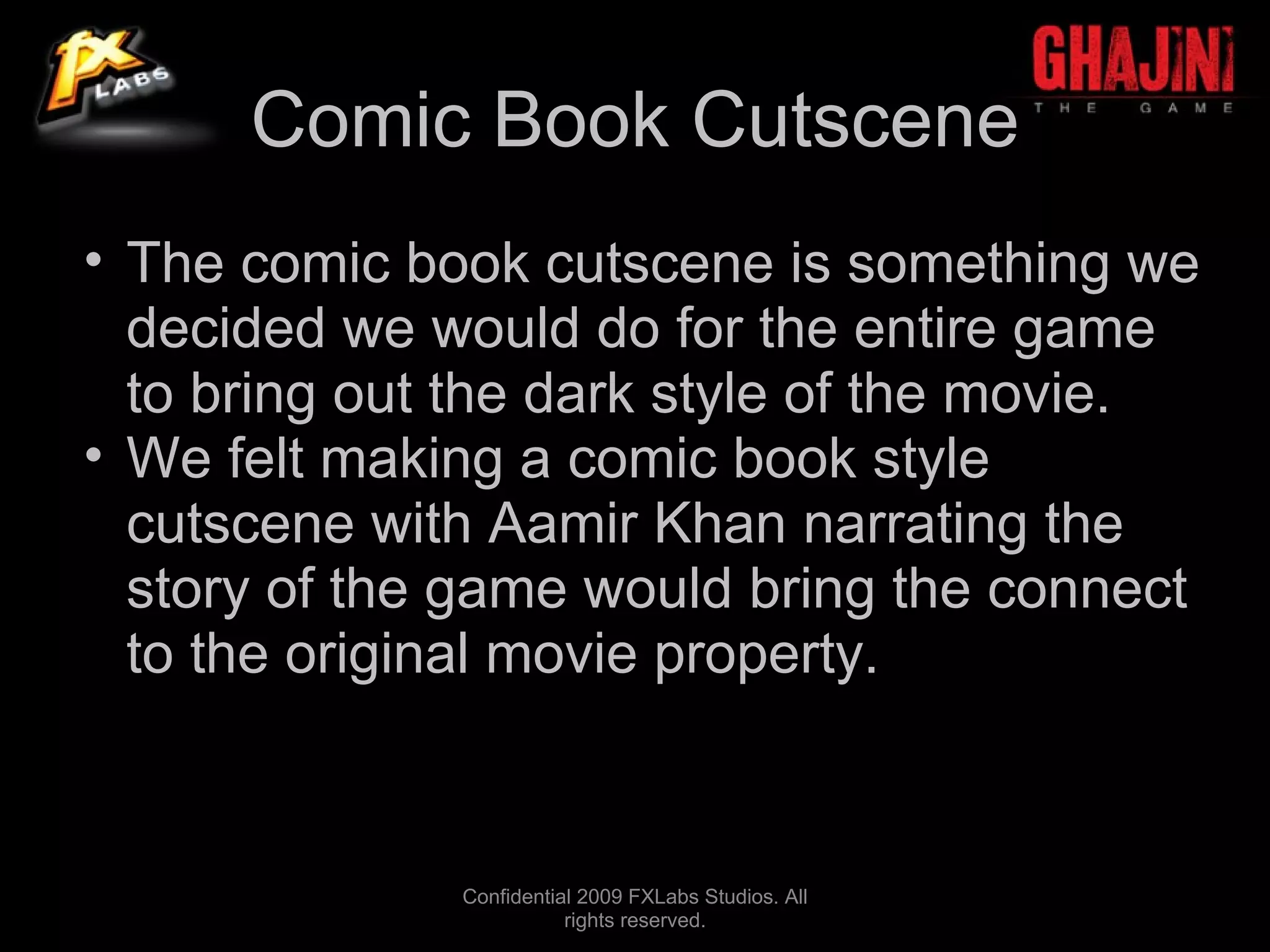 Comic Book Cutscene
• The comic book cutscene is something we
  decided we would do for the entire game
  to bring out the dark style of the movie.
• We felt making a comic book style
  cutscene with Aamir Khan narrating the
  story of the game would bring the connect
  to the original movie property.



              Confidential 2009 FXLabs Studios. All
                         rights reserved.
 