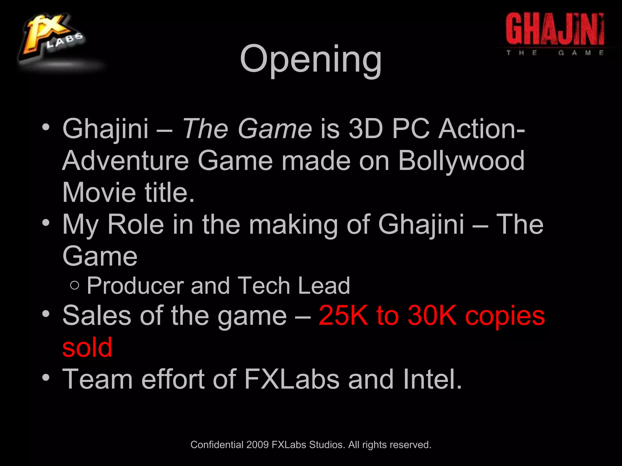 Opening
• Ghajini – The Game is 3D PC Action-
  Adventure Game made on Bollywood
  Movie title.
• My Role in the making of Ghajini – The
  Game
  o   Producer and Tech Lead
• Sales of the game – 25K to 30K copies
  sold
• Team effort of FXLabs and Intel.

              Confidential 2009 FXLabs Studios. All rights reserved.
 