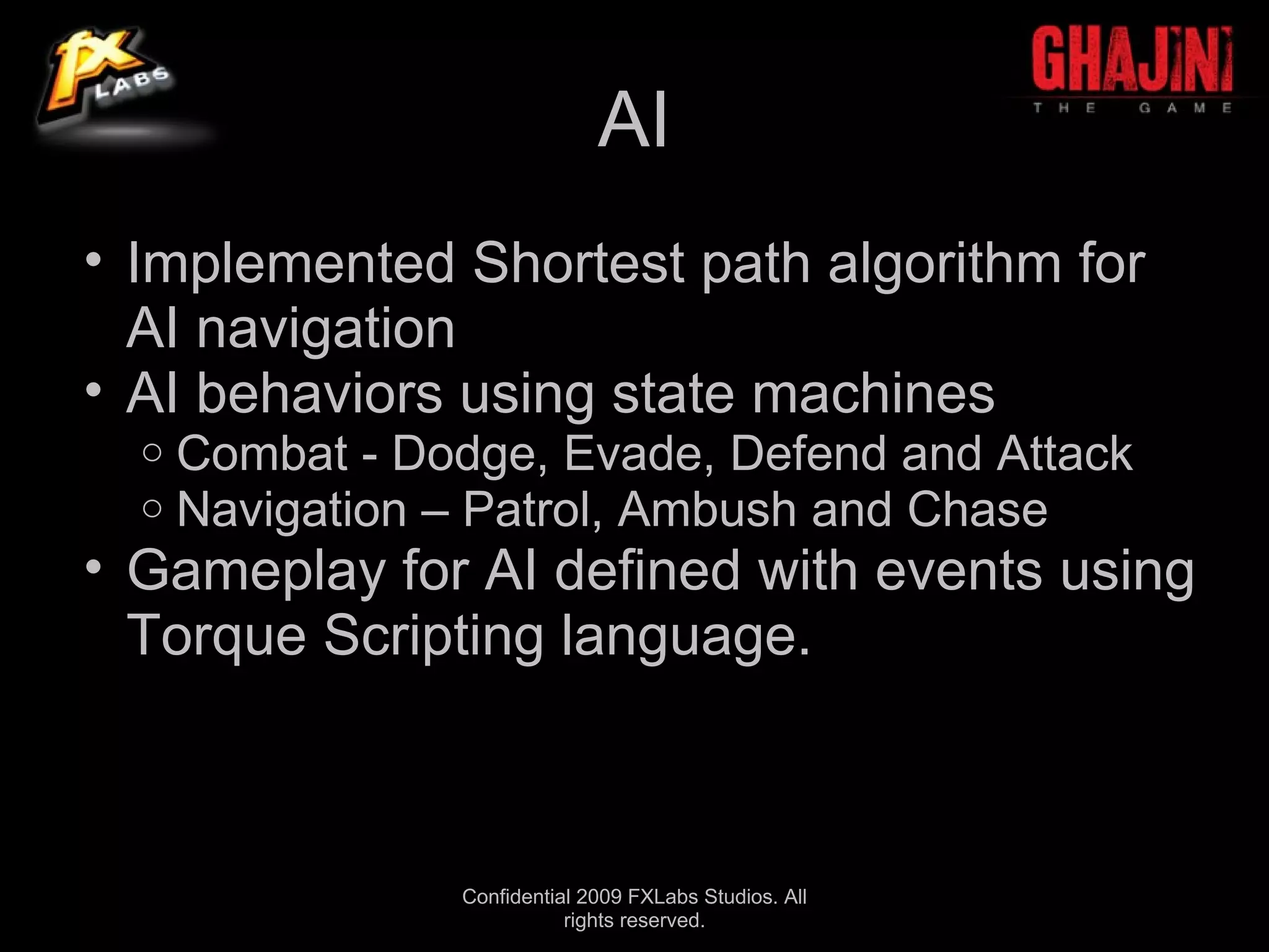 AI
• Implemented Shortest path algorithm for
  AI navigation
• AI behaviors using state machines
  o   Combat - Dodge, Evade, Defend and Attack
  o   Navigation – Patrol, Ambush and Chase
• Gameplay for AI defined with events using
  Torque Scripting language.



                 Confidential 2009 FXLabs Studios. All
                            rights reserved.
 
