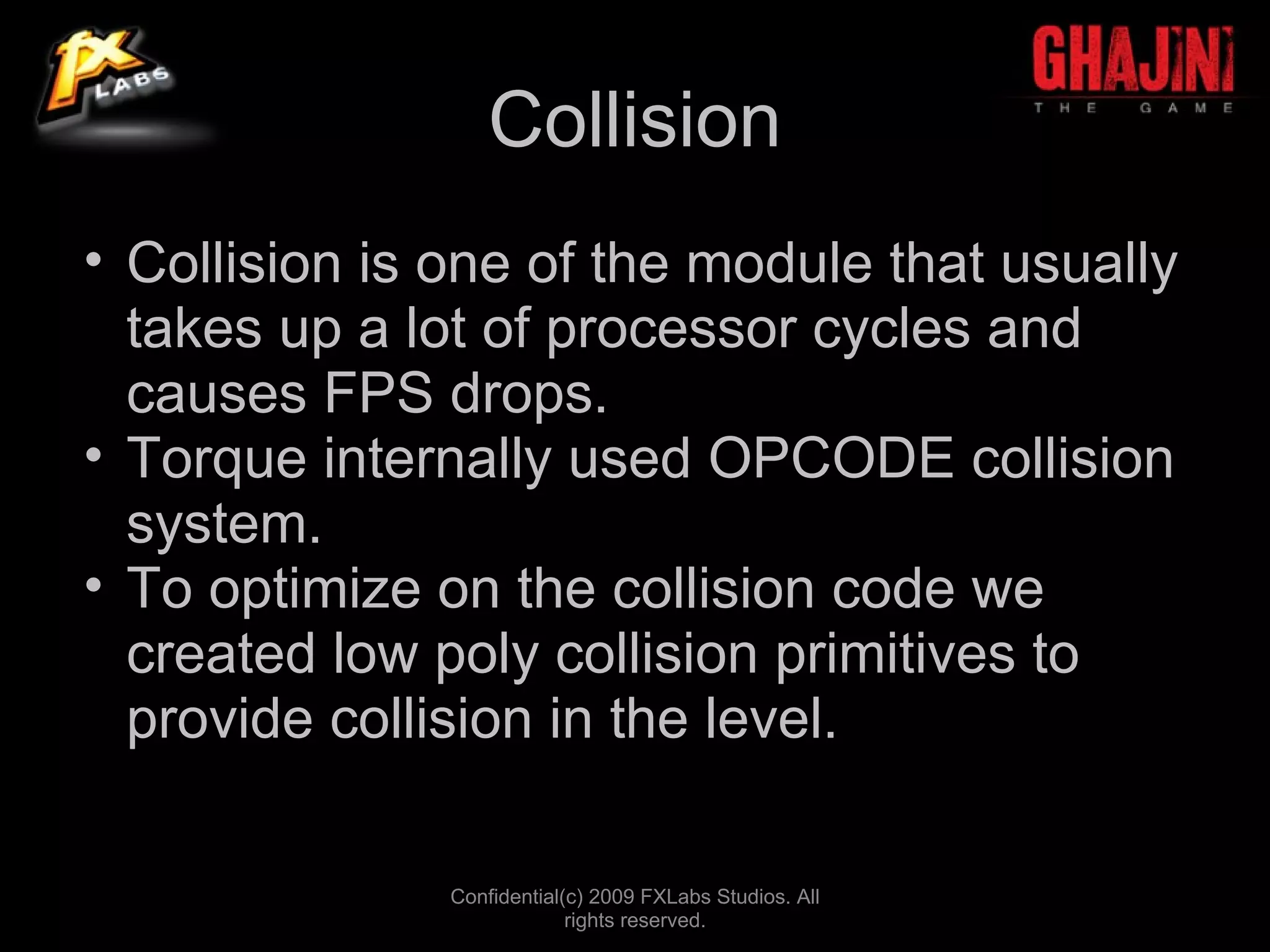 Collision
• Collision is one of the module that usually
  takes up a lot of processor cycles and
  causes FPS drops.
• Torque internally used OPCODE collision
  system.
• To optimize on the collision code we
  created low poly collision primitives to
  provide collision in the level.

               Confidential(c) 2009 FXLabs Studios. All
                            rights reserved.
 