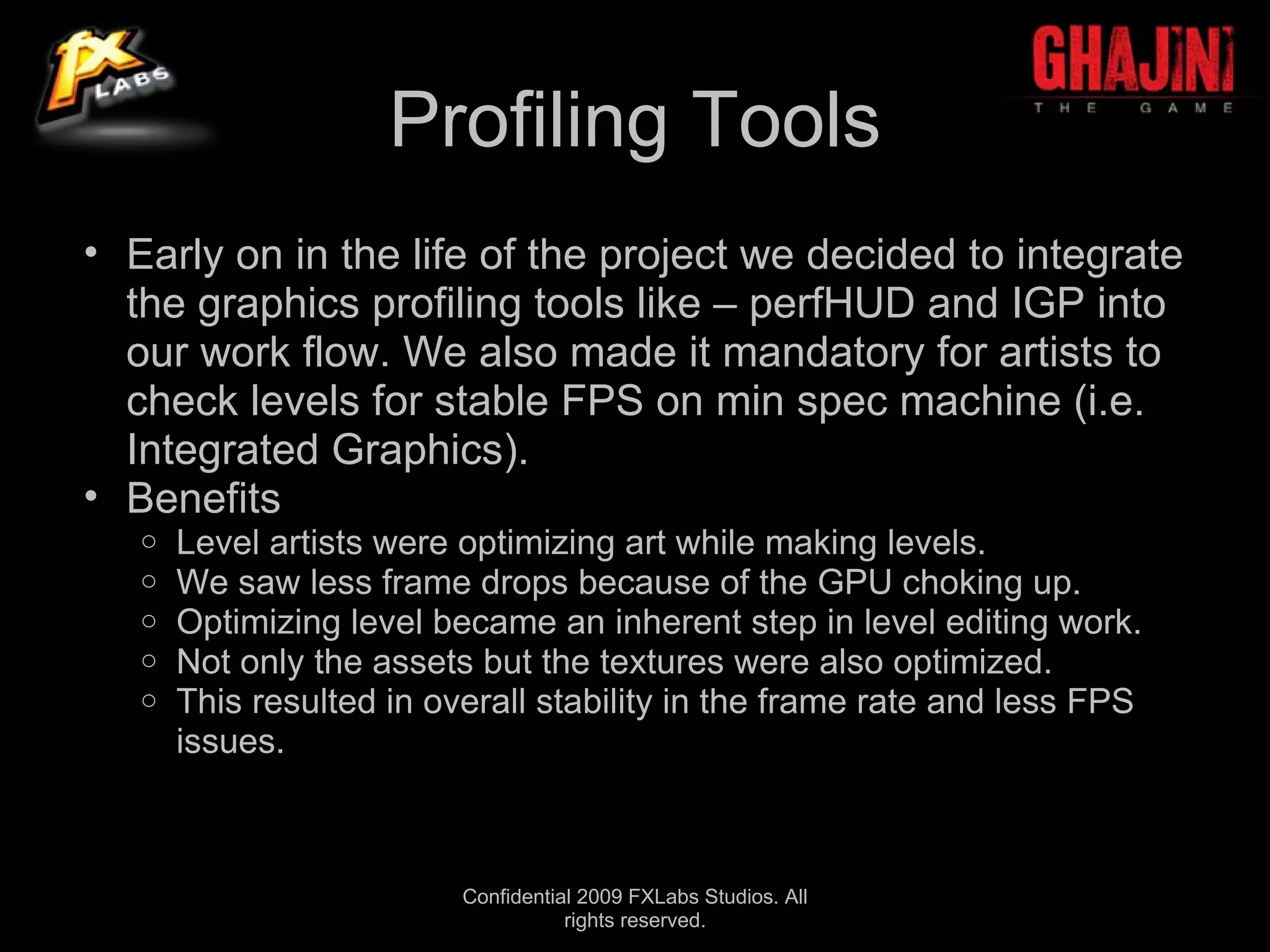 Profiling Tools
• Early on in the life of the project we decided to integrate
  the graphics profiling tools like – perfHUD and IGP into
  our work flow. We also made it mandatory for artists to
  check levels for stable FPS on min spec machine (i.e.
  Integrated Graphics).
• Benefits
   o   Level artists were optimizing art while making levels.
   o   We saw less frame drops because of the GPU choking up.
   o   Optimizing level became an inherent step in level editing work.
   o   Not only the assets but the textures were also optimized.
   o   This resulted in overall stability in the frame rate and less FPS
       issues.



                          Confidential 2009 FXLabs Studios. All
                                     rights reserved.
 