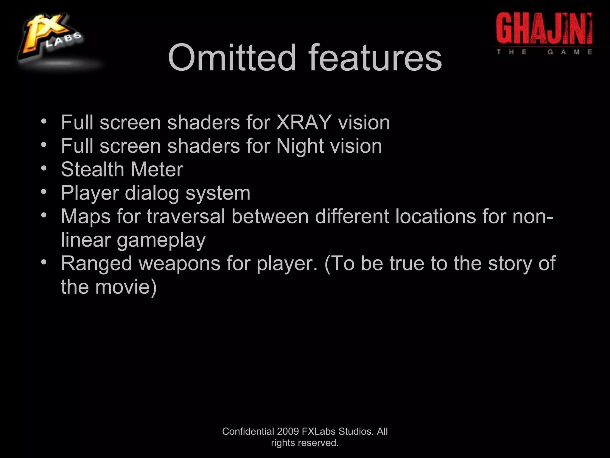 Omitted features
• Full screen shaders for XRAY vision
• Full screen shaders for Night vision
• Stealth Meter
• Player dialog system
• Maps for traversal between different locations for non-
  linear gameplay
• Ranged weapons for player. (To be true to the story of
  the movie)




                    Confidential 2009 FXLabs Studios. All
                               rights reserved.
 