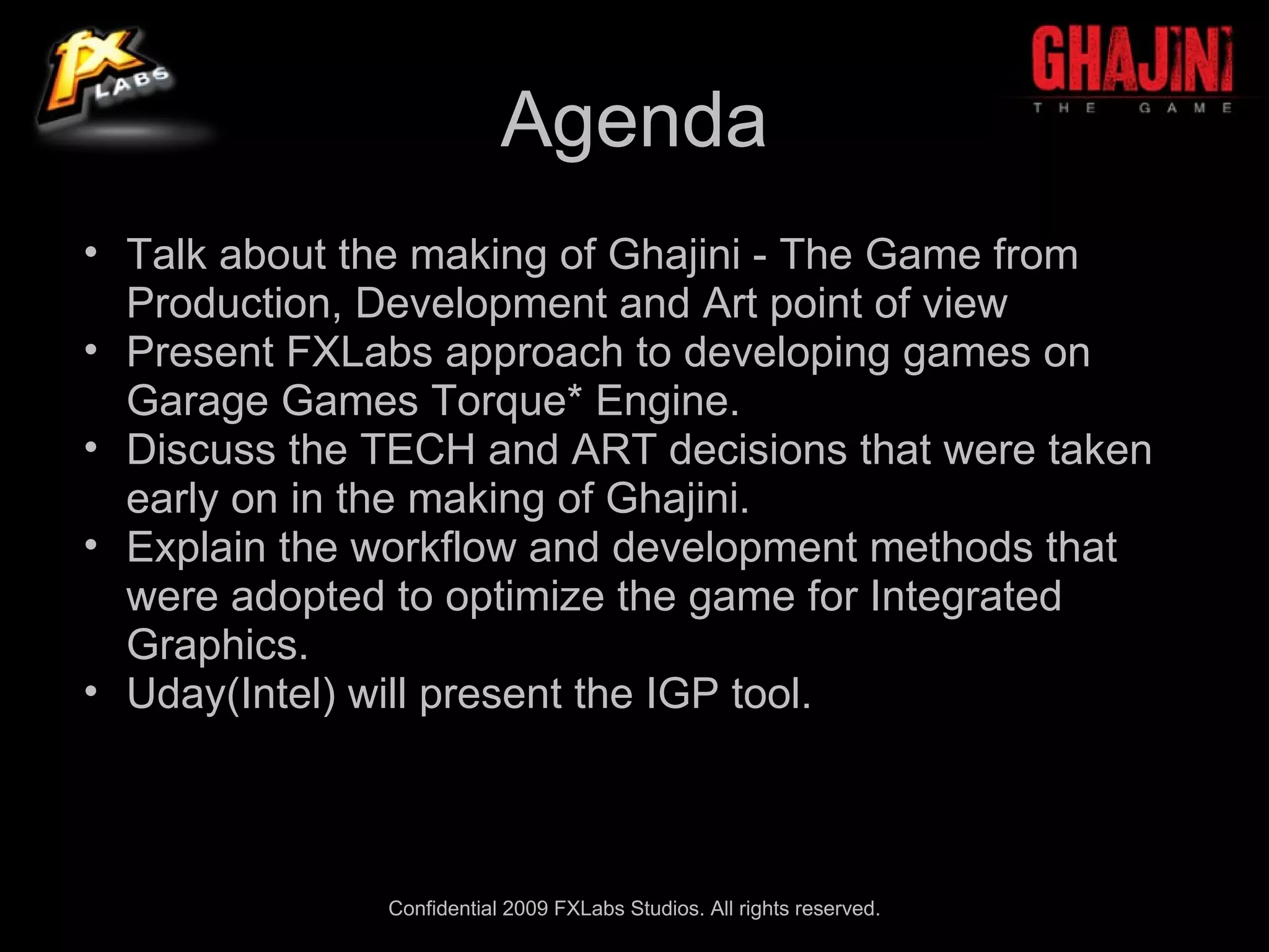 Agenda
• Talk about the making of Ghajini - The Game from
  Production, Development and Art point of view
• Present FXLabs approach to developing games on
  Garage Games Torque* Engine.
• Discuss the TECH and ART decisions that were taken
  early on in the making of Ghajini.
• Explain the workflow and development methods that
  were adopted to optimize the game for Integrated
  Graphics.
• Uday(Intel) will present the IGP tool.



              Confidential 2009 FXLabs Studios. All rights reserved.
 