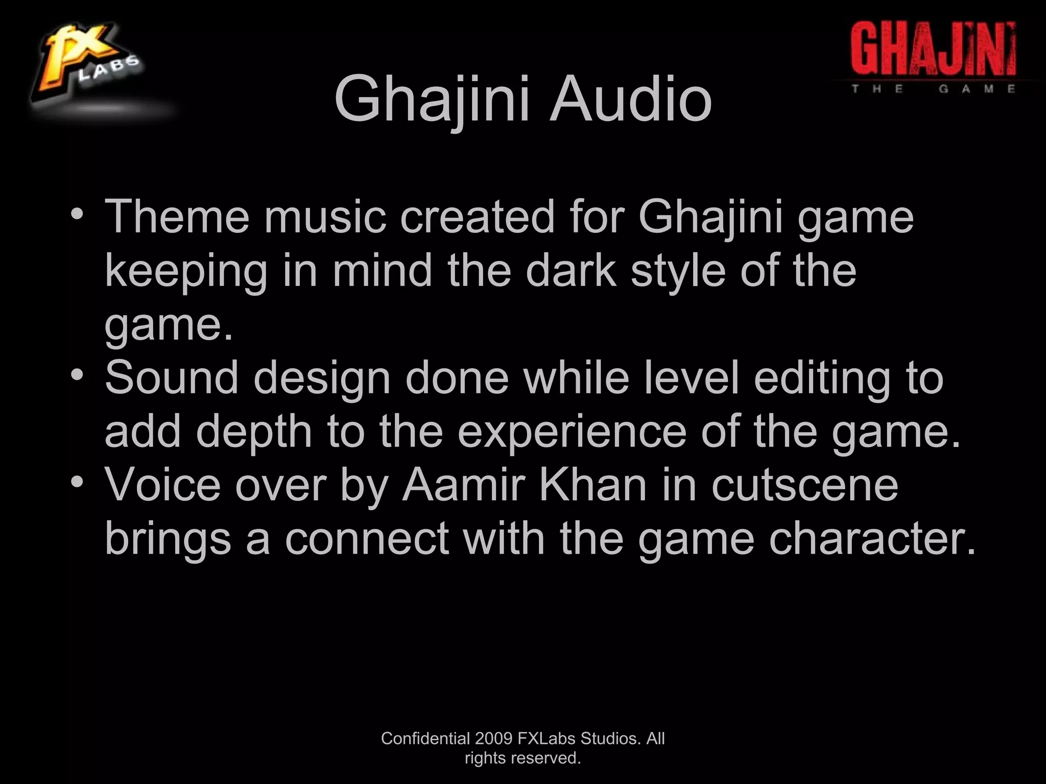 Ghajini Audio
• Theme music created for Ghajini game
  keeping in mind the dark style of the
  game.
• Sound design done while level editing to
  add depth to the experience of the game.
• Voice over by Aamir Khan in cutscene
  brings a connect with the game character.



              Confidential 2009 FXLabs Studios. All
                         rights reserved.
 