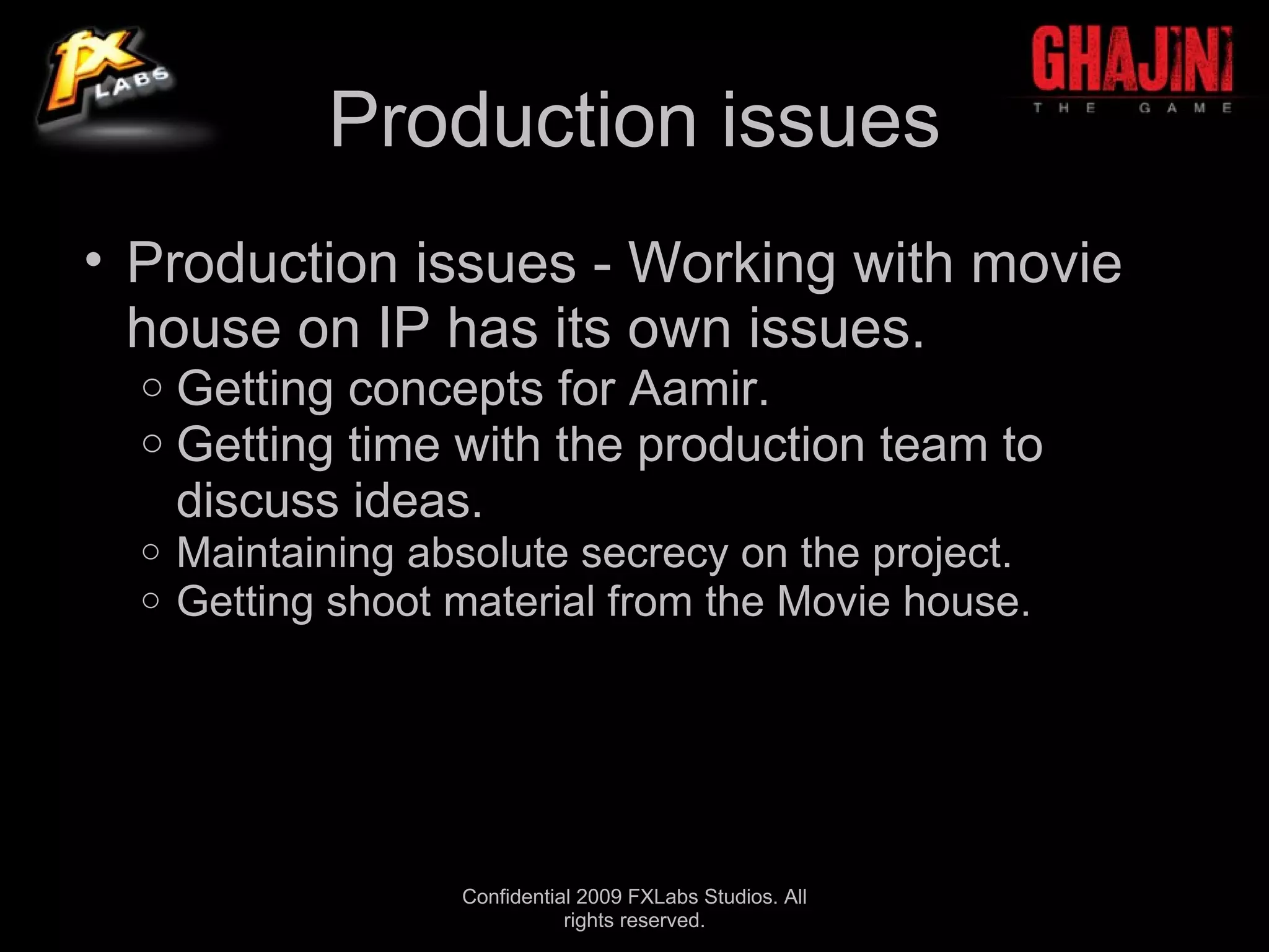Production issues
• Production issues - Working with movie
  house on IP has its own issues.
  o   Getting concepts for Aamir.
  o   Getting time with the production team to
      discuss ideas.
  o   Maintaining absolute secrecy on the project.
  o   Getting shoot material from the Movie house.




                    Confidential 2009 FXLabs Studios. All
                               rights reserved.
 
