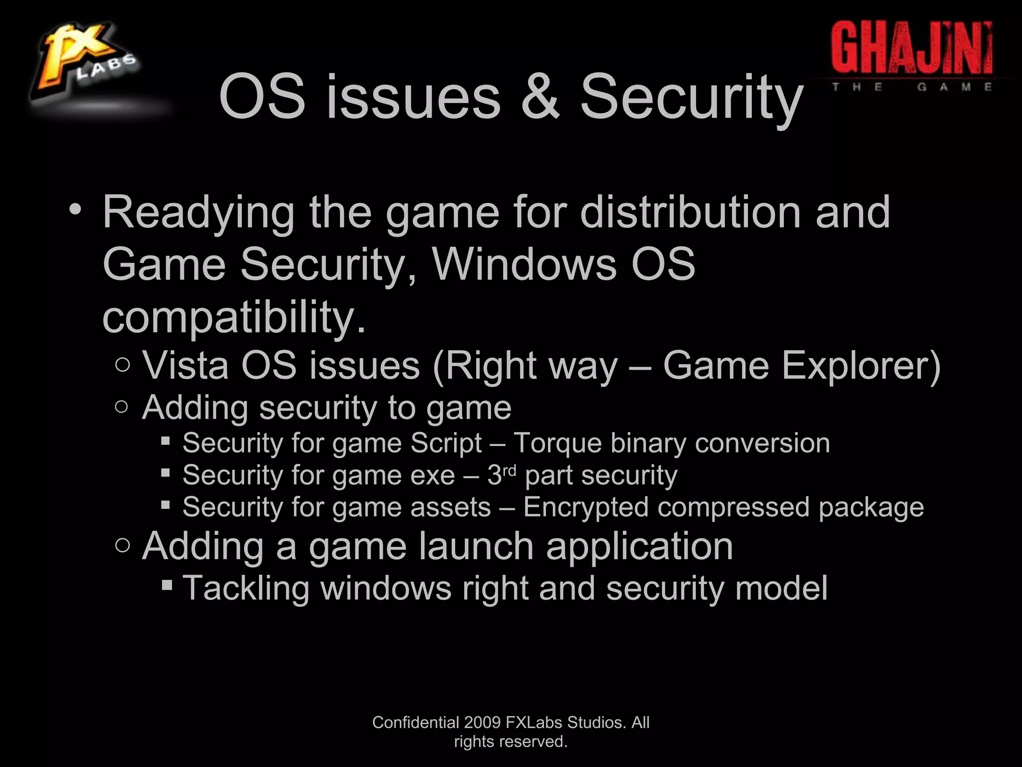 OS issues & Security
• Readying the game for distribution and
  Game Security, Windows OS
  compatibility.
  o   Vista OS issues (Right way – Game Explorer)
  o   Adding security to game
        Security for game Script – Torque binary conversion
        Security for game exe – 3rd part security
        Security for game assets – Encrypted compressed package
  o   Adding a game launch application
        Tackling windows right and security model


                      Confidential 2009 FXLabs Studios. All
                                 rights reserved.
 