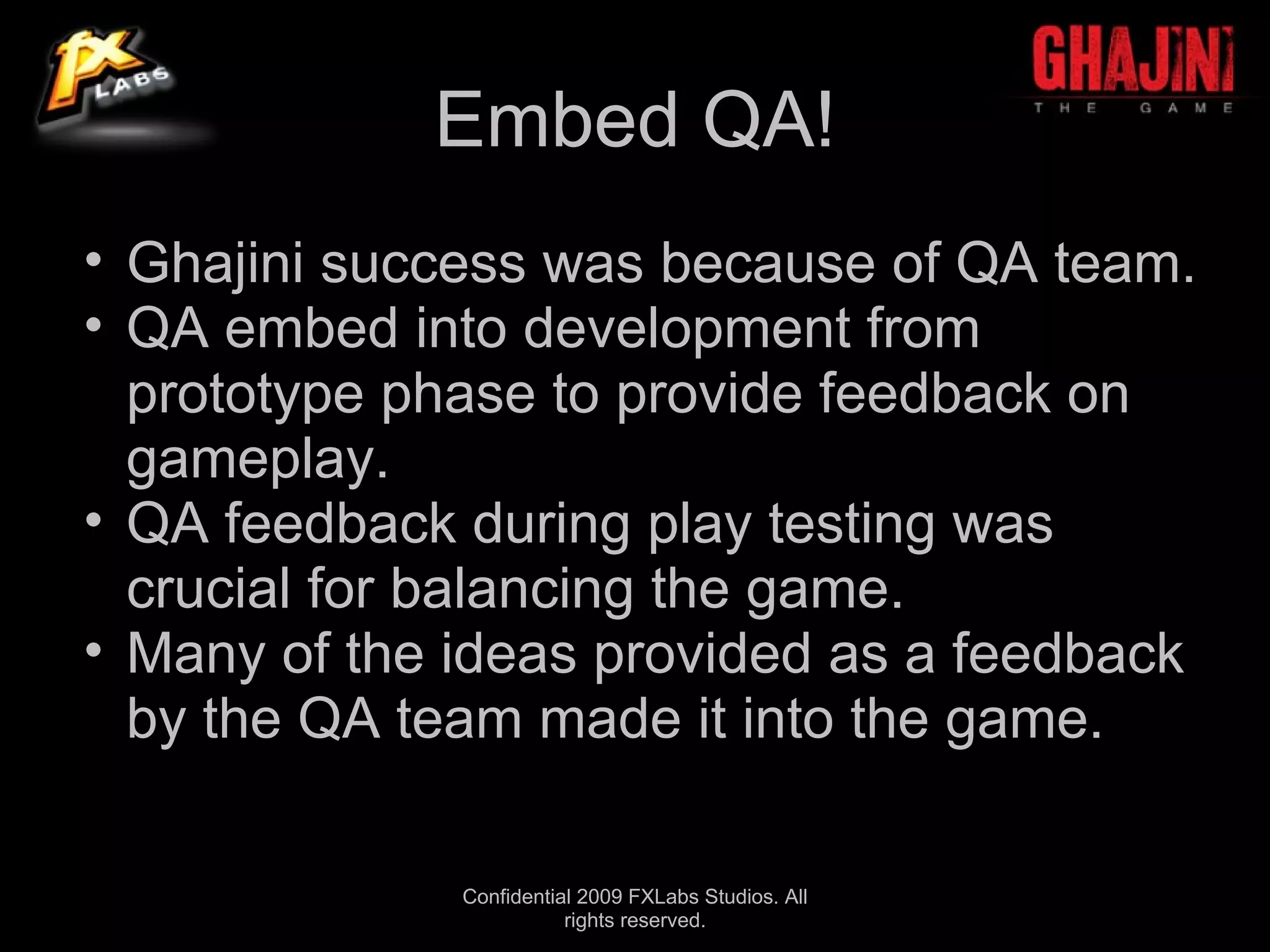 Embed QA!
• Ghajini success was because of QA team.
• QA embed into development from
  prototype phase to provide feedback on
  gameplay.
• QA feedback during play testing was
  crucial for balancing the game.
• Many of the ideas provided as a feedback
  by the QA team made it into the game.

              Confidential 2009 FXLabs Studios. All
                         rights reserved.
 