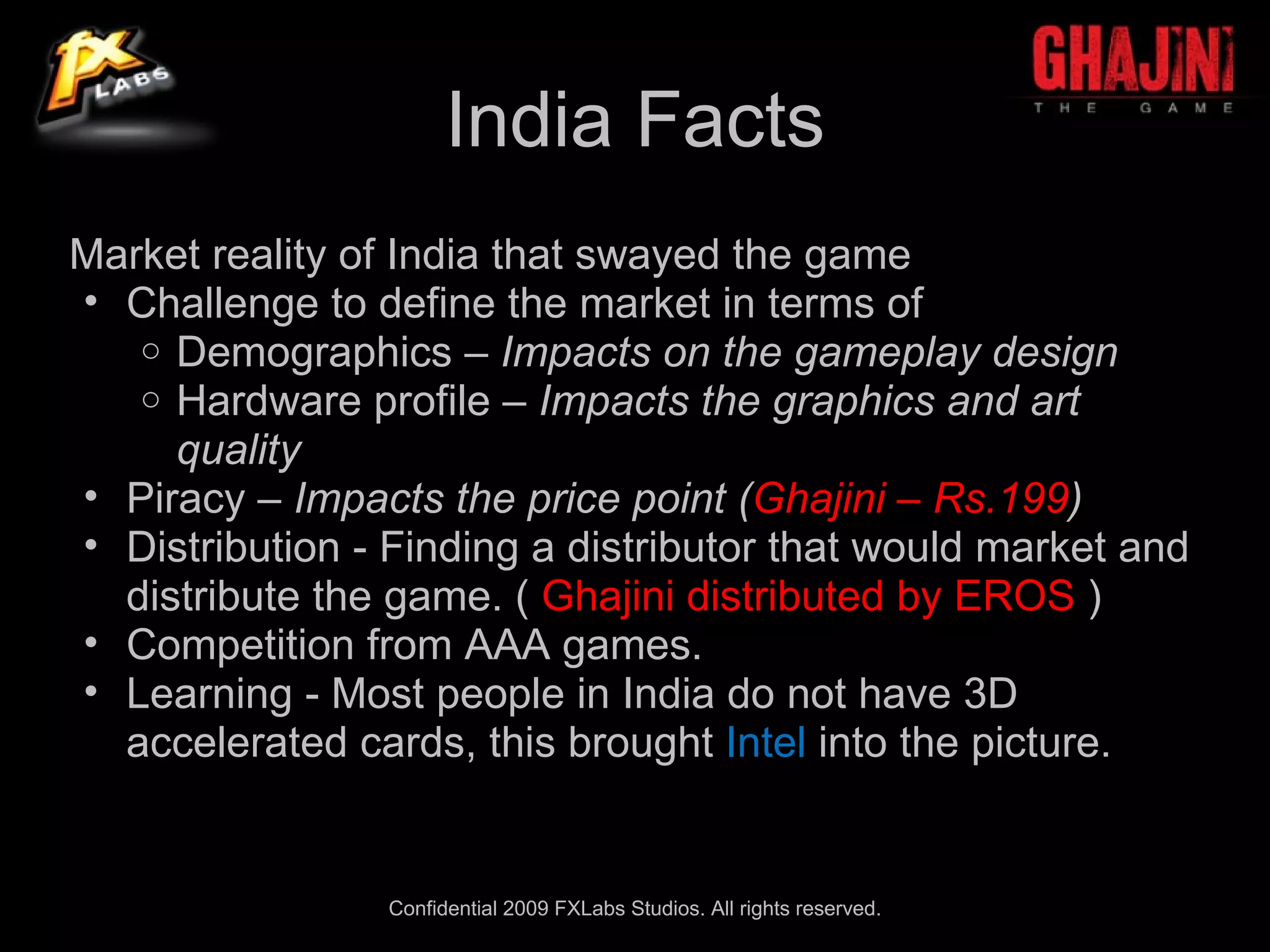 India Facts
Market reality of India that swayed the game
• Challenge to define the market in terms of
   o Demographics – Impacts on the gameplay design
   o Hardware profile – Impacts the graphics and art
     quality
• Piracy – Impacts the price point (Ghajini – Rs.199)
• Distribution - Finding a distributor that would market and
  distribute the game. ( Ghajini distributed by EROS )
• Competition from AAA games.
• Learning - Most people in India do not have 3D
  accelerated cards, this brought Intel into the picture.


                 Confidential 2009 FXLabs Studios. All rights reserved.
 