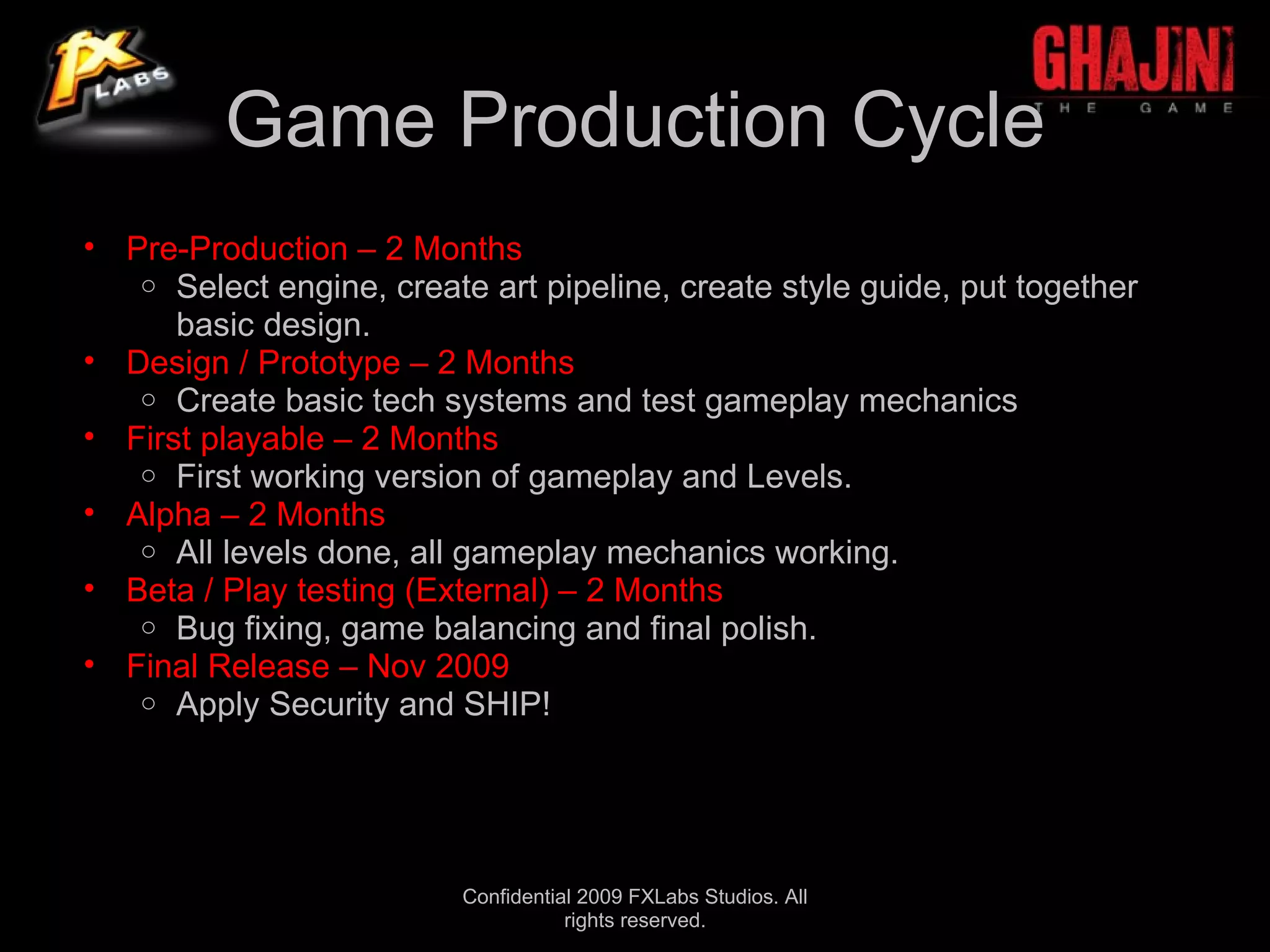 Game Production Cycle
• Pre-Production – 2 Months
   o Select engine, create art pipeline, create style guide, put together
      basic design.
• Design / Prototype – 2 Months
   o Create basic tech systems and test gameplay mechanics
• First playable – 2 Months
   o First working version of gameplay and Levels.
• Alpha – 2 Months
   o All levels done, all gameplay mechanics working.
• Beta / Play testing (External) – 2 Months
   o Bug fixing, game balancing and final polish.
• Final Release – Nov 2009
   o Apply Security and SHIP!




                          Confidential 2009 FXLabs Studios. All
                                     rights reserved.
 