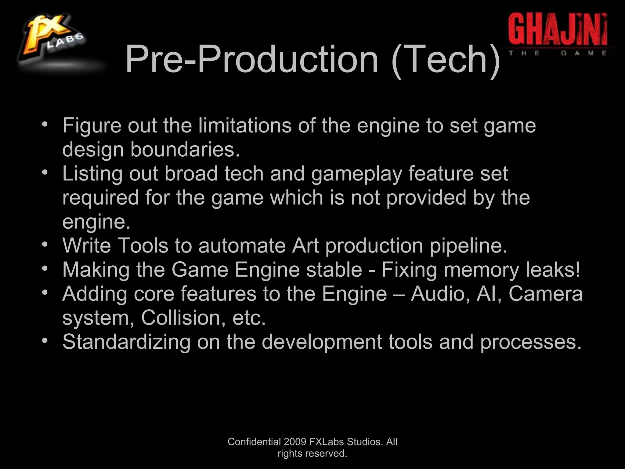 Pre-Production (Tech)
• Figure out the limitations of the engine to set game
  design boundaries.
• Listing out broad tech and gameplay feature set
  required for the game which is not provided by the
  engine.
• Write Tools to automate Art production pipeline.
• Making the Game Engine stable - Fixing memory leaks!
• Adding core features to the Engine – Audio, AI, Camera
  system, Collision, etc.
• Standardizing on the development tools and processes.



                   Confidential 2009 FXLabs Studios. All
                              rights reserved.
 