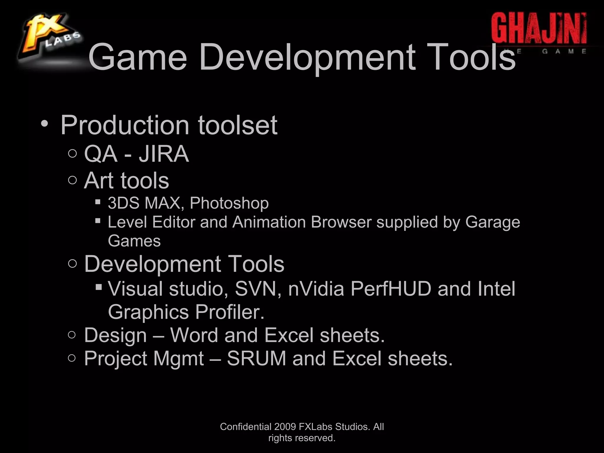 Game Development Tools
• Production toolset
  o   QA - JIRA
  o   Art tools
       3DS MAX, Photoshop
       Level Editor and Animation Browser supplied by Garage
        Games
  o   Development Tools
      Visual studio, SVN, nVidia PerfHUD and Intel
       Graphics Profiler.
  o Design – Word and Excel sheets.
  o Project Mgmt – SRUM and Excel sheets.



                      Confidential 2009 FXLabs Studios. All
                                 rights reserved.
 