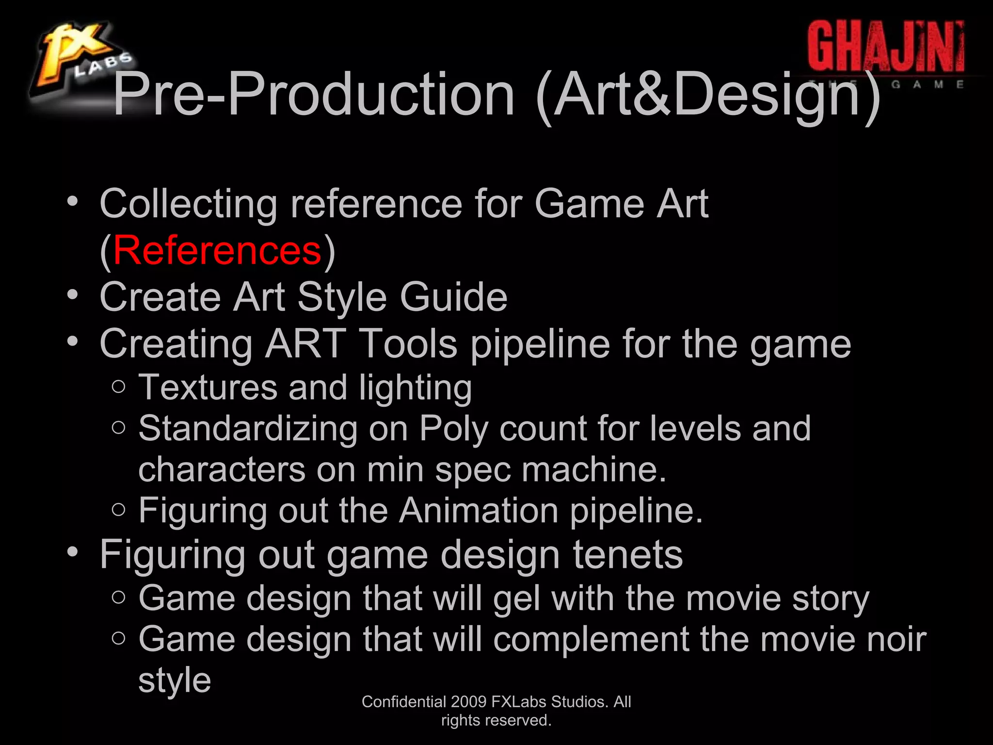 Pre-Production (Art&Design)
• Collecting reference for Game Art
  (References)
• Create Art Style Guide
• Creating ART Tools pipeline for the game
  o Textures and lighting
  o Standardizing on Poly count for levels and
    characters on min spec machine.
  o Figuring out the Animation pipeline.
• Figuring out game design tenets
  o   Game design that will gel with the movie story
  o   Game design that will complement the movie noir
      style       Confidential 2009 FXLabs Studios. All
                        rights reserved.
 
