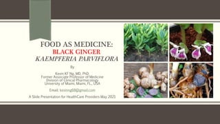 FOOD AS MEDICINE:
BLACK GINGER
KAEMPFERIA PARVIFLORA
By
Kevin KF Ng, MD, PhD.
Former Associate Professor of Medicine
Division of Clinical Pharmacology
University of Miami, Miami, FL., USA
Email: kevinng68@gmail.com
A Slide Presentation for HealthCare Providers May 2021
 