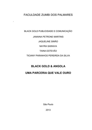 FACULDADE ZUMBI DOS PALMARES
,
BLACK GOLD PUBLICIDADE E COMUNICAÇÃO
JANAINA PETRONE MARTINS
JAQUELINE SIMÃO
NAYRA SARAIVA
TAINA ESTEVÃO
TICIANY PARANHOS PEREIRDA DA SILVA
BLACK GOLD & ANGOLA
UMA PARCERIA QUE VALE OURO
São Paulo
2013
 